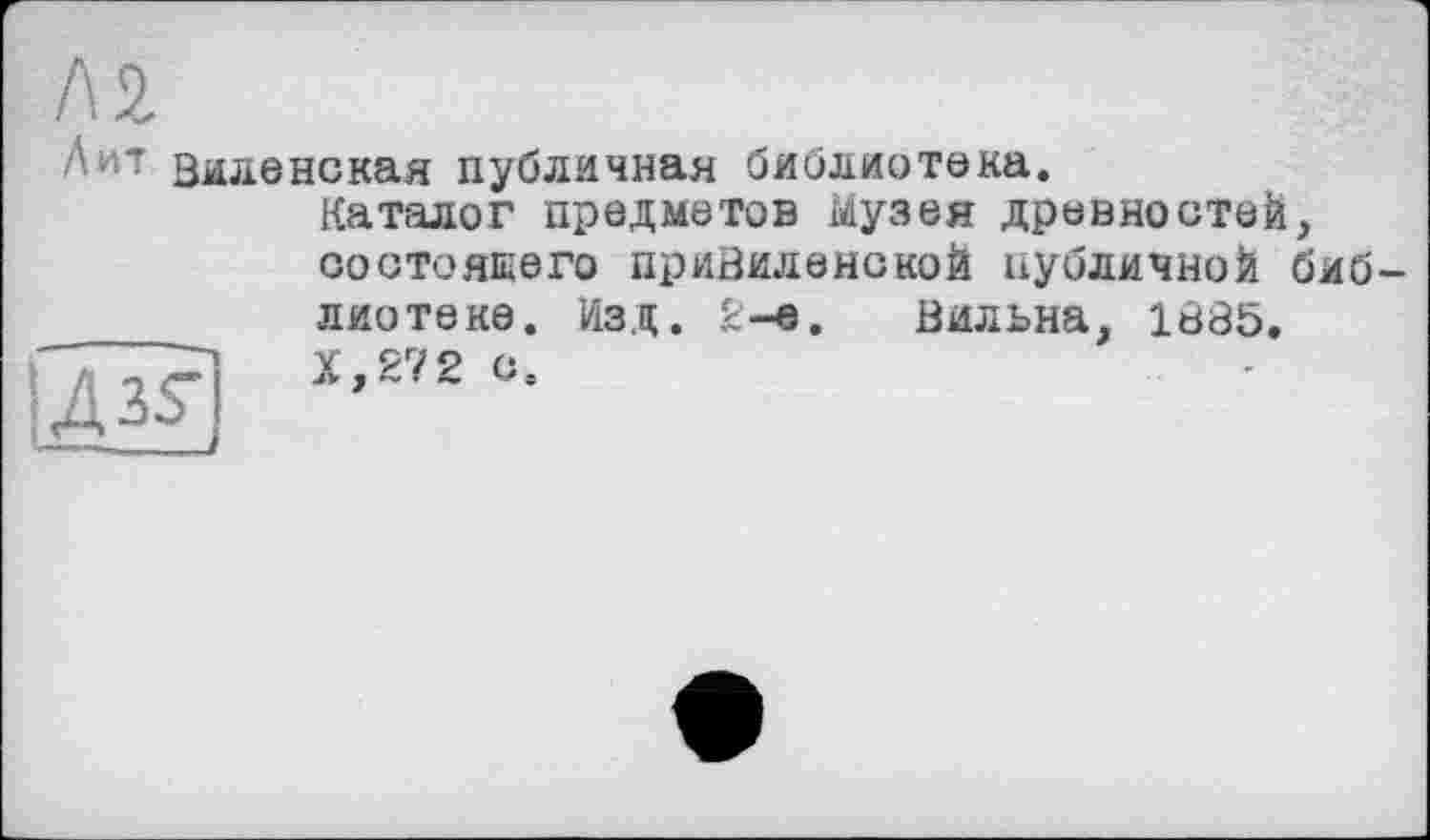 ﻿кг
Лит зиленекая публичная библиотека.
Каталог предметов Музея древностей, состоящего привиленской публичной библиотеке. Изд. 2-е. Бильна, 1В85.
'	"	Х,272 с.
4 35-